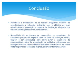  Percebe-se a necessidade de se realizar programas massivos de
conscientização e educação ambiental com o objetivo de levar
conhecimento à população a respeito da destinação adequada dos
resíduos sólidos gerados em suas residências.
 Necessidade de surgimento de cooperativas ou associações de
catadores que possam englobar todas as fases de produção (coleta,
triagem e comercialização), para assim evitar o surgimento de
atravessadores, além da implantação de unidades recicladoras que
consigam absorver todo o material coletado e transforma-lo em novas
matérias-primas na confecção de produtos ambientalmente viáveis.
Conclusão
 