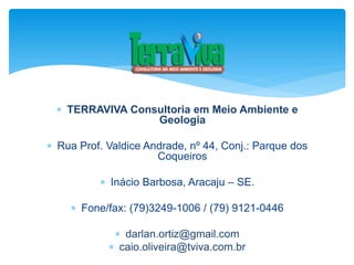  TERRAVIVA Consultoria em Meio Ambiente e
Geologia
 Rua Prof. Valdice Andrade, nº 44, Conj.: Parque dos
Coqueiros
 Inácio Barbosa, Aracaju – SE.
 Fone/fax: (79)3249-1006 / (79) 9121-0446
 darlan.ortiz@gmail.com
 caio.oliveira@tviva.com.br
 