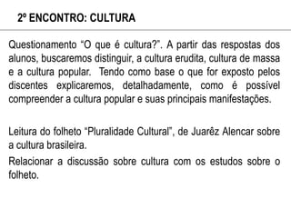 2º ENCONTRO: CULTURA
Questionamento “O que é cultura?”. A partir das respostas dos
alunos, buscaremos distinguir, a cultura erudita, cultura de massa
e a cultura popular. Tendo como base o que for exposto pelos
discentes explicaremos, detalhadamente, como é possível
compreender a cultura popular e suas principais manifestações.
Leitura do folheto “Pluralidade Cultural”, de Juarêz Alencar sobre
a cultura brasileira.
Relacionar a discussão sobre cultura com os estudos sobre o
folheto.
 