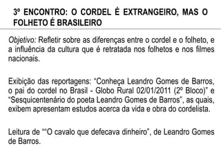 3º ENCONTRO: O CORDEL É EXTRANGEIRO, MAS O
FOLHETO É BRASILEIRO
Objetivo: Refletir sobre as diferenças entre o cordel e o folheto, e
a influência da cultura que é retratada nos folhetos e nos filmes
nacionais.
Exibição das reportagens: “Conheça Leandro Gomes de Barros,
o pai do cordel no Brasil - Globo Rural 02/01/2011 (2º Bloco)” e
“Sesquicentenário do poeta Leandro Gomes de Barros”, as quais,
exibem apresentam estudos acerca da vida e obra do cordelista.
Leitura de ““O cavalo que defecava dinheiro”, de Leandro Gomes
de Barros.
 