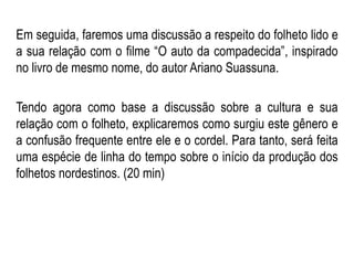 Em seguida, faremos uma discussão a respeito do folheto lido e
a sua relação com o filme “O auto da compadecida”, inspirado
no livro de mesmo nome, do autor Ariano Suassuna.
Tendo agora como base a discussão sobre a cultura e sua
relação com o folheto, explicaremos como surgiu este gênero e
a confusão frequente entre ele e o cordel. Para tanto, será feita
uma espécie de linha do tempo sobre o início da produção dos
folhetos nordestinos. (20 min)
 