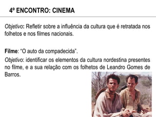 4º ENCONTRO: CINEMA
Objetivo: Refletir sobre a influência da cultura que é retratada nos
folhetos e nos filmes nacionais.
Filme: “O auto da compadecida”.
Objetivo: identificar os elementos da cultura nordestina presentes
no filme, e a sua relação com os folhetos de Leandro Gomes de
Barros.
 