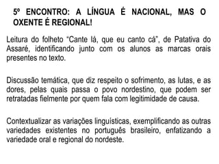5º ENCONTRO: A LÍNGUA É NACIONAL, MAS O
OXENTE É REGIONAL!
Leitura do folheto “Cante lá, que eu canto cá”, de Patativa do
Assaré, identificando junto com os alunos as marcas orais
presentes no texto.
Discussão temática, que diz respeito o sofrimento, as lutas, e as
dores, pelas quais passa o povo nordestino, que podem ser
retratadas fielmente por quem fala com legitimidade de causa.
Contextualizar as variações linguísticas, exemplificando as outras
variedades existentes no português brasileiro, enfatizando a
variedade oral e regional do nordeste.
 