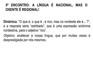 5º ENCONTRO: A LÍNGUA É NACIONAL, MAS O
OXENTE É REGIONAL!
Dinâmica: “O que é, o que é , é rico, mas no nordeste ele é... ?”,
e a resposta seria “estribado”, que é uma expressão sinônima
nordestina, para o adjetivo “rico”.
Objetivo: enaltecer a nossa língua, que por muitas vezes é
desprestigiada por nós mesmos.
 