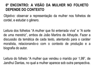 6º ENCONTRO: A VISÃO DA MULHER NO FOLHETO
DEPENDE DO CONTEXTO
Objetivo: observar a representação da mulher nos folhetos de
cordel, e estudar o gênero.
Leitura dos folhetos “A mulher que foi enterrada viva” e “A sorte
de uma meretriz”, ambos de João Martins de Athayde. Fazer a
discussão da temática de cada texto, atentando para o caráter
moralista, relacionando-o com o contexto de produção e a
biografia do autor.
Leitura do folheto “A mulher que vendeu o marido por 1,99”, de
Jandhui Dantas, no qual a mulher aparece sob outra perspectiva.
 