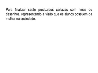 Para finalizar serão produzidos cartazes com rimas ou
desenhos, representando a visão que os alunos possuem da
mulher na sociedade.
 