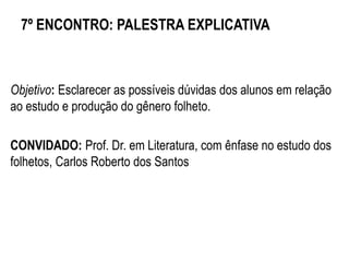7º ENCONTRO: PALESTRA EXPLICATIVA
Objetivo: Esclarecer as possíveis dúvidas dos alunos em relação
ao estudo e produção do gênero folheto.
CONVIDADO: Prof. Dr. em Literatura, com ênfase no estudo dos
folhetos, Carlos Roberto dos Santos
 