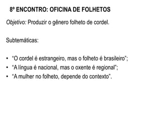 8º ENCONTRO: OFICINA DE FOLHETOS
Objetivo: Produzir o gênero folheto de cordel.
Subtemáticas:
• “O cordel é estrangeiro, mas o folheto é brasileiro”;
• “A língua é nacional, mas o oxente é regional”;
• “A mulher no folheto, depende do contexto”.
 
