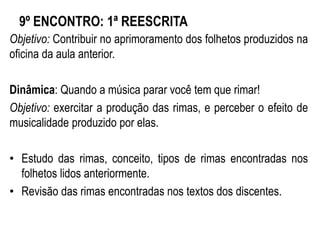 9º ENCONTRO: 1ª REESCRITA
Objetivo: Contribuir no aprimoramento dos folhetos produzidos na
oficina da aula anterior.
Dinâmica: Quando a música parar você tem que rimar!
Objetivo: exercitar a produção das rimas, e perceber o efeito de
musicalidade produzido por elas.
• Estudo das rimas, conceito, tipos de rimas encontradas nos
folhetos lidos anteriormente.
• Revisão das rimas encontradas nos textos dos discentes.
 