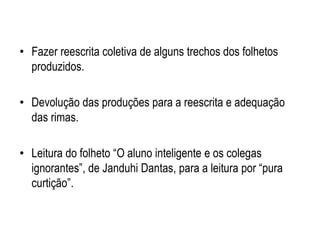 • Fazer reescrita coletiva de alguns trechos dos folhetos
produzidos.
• Devolução das produções para a reescrita e adequação
das rimas.
• Leitura do folheto “O aluno inteligente e os colegas
ignorantes”, de Janduhi Dantas, para a leitura por “pura
curtição”.
 