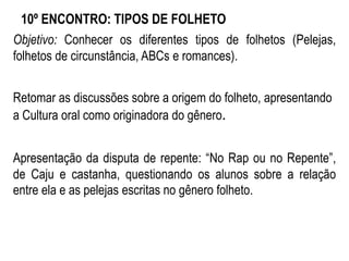 10º ENCONTRO: TIPOS DE FOLHETO
Objetivo: Conhecer os diferentes tipos de folhetos (Pelejas,
folhetos de circunstância, ABCs e romances).
Retomar as discussões sobre a origem do folheto, apresentando
a Cultura oral como originadora do gênero.
Apresentação da disputa de repente: “No Rap ou no Repente”,
de Caju e castanha, questionando os alunos sobre a relação
entre ela e as pelejas escritas no gênero folheto.
 