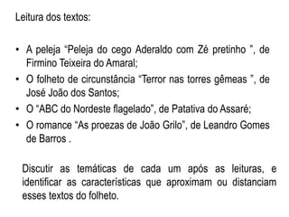 Discutir as temáticas de cada um após as leituras, e
identificar as características que aproximam ou distanciam
esses textos do folheto.
Leitura dos textos:
• A peleja “Peleja do cego Aderaldo com Zé pretinho ”, de
Firmino Teixeira do Amaral;
• O folheto de circunstância “Terror nas torres gêmeas ”, de
José João dos Santos;
• O “ABC do Nordeste flagelado”, de Patativa do Assaré;
• O romance “As proezas de João Grilo”, de Leandro Gomes
de Barros .
 