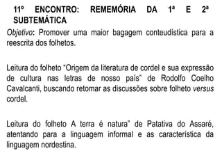 11º ENCONTRO: REMEMÓRIA DA 1ª E 2ª
SUBTEMÁTICA
Objetivo: Promover uma maior bagagem conteudística para a
reescrita dos folhetos.
Leitura do folheto “Origem da literatura de cordel e sua expressão
de cultura nas letras de nosso país” de Rodolfo Coelho
Cavalcanti, buscando retomar as discussões sobre folheto versus
cordel.
Leitura do folheto A terra é natura” de Patativa do Assaré,
atentando para a linguagem informal e as característica da
linguagem nordestina.
 