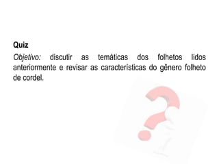 Quiz
Objetivo: discutir as temáticas dos folhetos lidos
anteriormente e revisar as características do gênero folheto
de cordel.
 