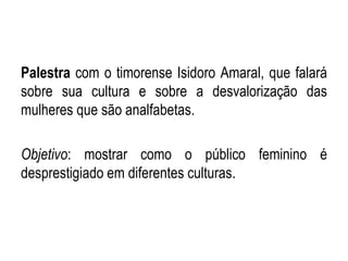 Palestra com o timorense Isidoro Amaral, que falará
sobre sua cultura e sobre a desvalorização das
mulheres que são analfabetas.
Objetivo: mostrar como o público feminino é
desprestigiado em diferentes culturas.
 