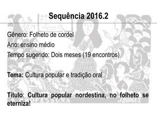 Sequência 2016.2
Gênero: Folheto de cordel
Ano: ensino médio
Tempo sugerido: Dois meses (19 encontros)
Tema: Cultura popular e tradição oral
Título: Cultura popular nordestina, no folheto se
eterniza!
 