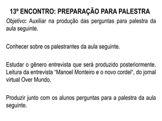 13º ENCONTRO: PREPARAÇÃO PARA PALESTRA
Objetivo: Auxiliar na produção das perguntas para palestra da
aula seguinte.
Conhecer sobre os palestrantes da aula seguinte.
Estudar o gênero entrevista que será produzido posteriormente.
Leitura da entrevista “Manoel Monteiro e o novo cordel“, do jornal
virtual Over Mundo.
Produzir junto com os alunos perguntas para a palestra da aula
seguinte.
 