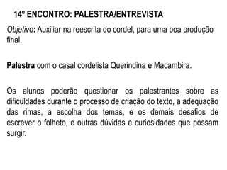 14º ENCONTRO: PALESTRA/ENTREVISTA
Objetivo: Auxiliar na reescrita do cordel, para uma boa produção
final.
Palestra com o casal cordelista Querindina e Macambira.
Os alunos poderão questionar os palestrantes sobre as
dificuldades durante o processo de criação do texto, a adequação
das rimas, a escolha dos temas, e os demais desafios de
escrever o folheto, e outras dúvidas e curiosidades que possam
surgir.
 