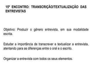 15º ENCONTRO: TRANSCRIÇÃO/TEXTUALIZAÇÃO DAS
ENTREVISTAS
Objetivo: Produzir o gênero entrevista, em sua modalidade
escrita.
Estudar a importância de transcrever e textualizar a entrevista,
atentando para as diferenças entre o oral e o escrito.
Organizar a entrevista com todos os seus elementos.
 
