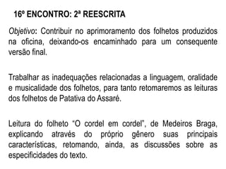 16º ENCONTRO: 2ª REESCRITA
Objetivo: Contribuir no aprimoramento dos folhetos produzidos
na oficina, deixando-os encaminhado para um consequente
versão final.
Trabalhar as inadequações relacionadas a linguagem, oralidade
e musicalidade dos folhetos, para tanto retomaremos as leituras
dos folhetos de Patativa do Assaré.
Leitura do folheto “O cordel em cordel”, de Medeiros Braga,
explicando através do próprio gênero suas principais
características, retomando, ainda, as discussões sobre as
especificidades do texto.
 
