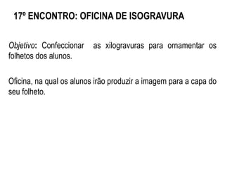 17º ENCONTRO: OFICINA DE ISOGRAVURA
Objetivo: Confeccionar as xilogravuras para ornamentar os
folhetos dos alunos.
Oficina, na qual os alunos irão produzir a imagem para a capa do
seu folheto.
 