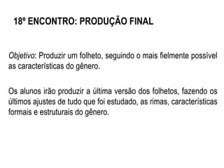 18º ENCONTRO: PRODUÇÃO FINAL
Objetivo: Produzir um folheto, seguindo o mais fielmente possível
as características do gênero.
Os alunos irão produzir a última versão dos folhetos, fazendo os
últimos ajustes de tudo que foi estudado, as rimas, características
formais e estruturais do gênero.
 