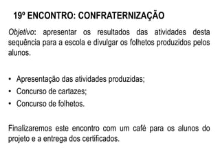 19º ENCONTRO: CONFRATERNIZAÇÃO
Objetivo: apresentar os resultados das atividades desta
sequência para a escola e divulgar os folhetos produzidos pelos
alunos.
• Apresentação das atividades produzidas;
• Concurso de cartazes;
• Concurso de folhetos.
Finalizaremos este encontro com um café para os alunos do
projeto e a entrega dos certificados.
 