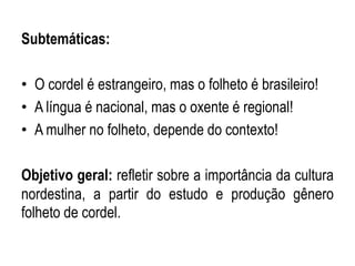 Subtemáticas:
• O cordel é estrangeiro, mas o folheto é brasileiro!
• A língua é nacional, mas o oxente é regional!
• A mulher no folheto, depende do contexto!
Objetivo geral: refletir sobre a importância da cultura
nordestina, a partir do estudo e produção gênero
folheto de cordel.
 