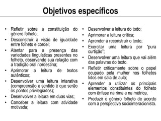 Objetivos específicos
• Refletir sobre a constituição do
gênero folheto;
• Desconstruir a visão de igualdade
entre folheto e cordel;
• Atentar para a presença das
variedades linguísticas presentes no
folheto, observando sua relação com
a tradição oral nordestina;
• Aprimorar a leitura de textos
autênticos;
• Desenvolver uma leitura interativa
(compreensão e sentido é que serão
os pontos privilegiados);
• Desenvolver a leitura em duas vias;
• Conceber a leitura com atividade
motivada;
• Desenvolver a leitura do todo;
• Aprimorar a leitura crítica;
• Aprender a reconstruir o texto;
• Exercitar uma leitura por “pura
curtição”;
• Desenvolver uma leitura que vai além
das palavras do texto.
• Refletir criticamente sobre o papel
ocupado pela mulher nos folhetos
lidos em sala de aula;
• Aprender a utilizar os principais
elementos constituintes do folheto
com ênfase na rima e na métrica.
• Produzir o gênero folheto de acordo
com a perspectiva sociointeracionista.
 