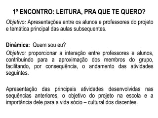 1º ENCONTRO: LEITURA, PRA QUE TE QUERO?
Objetivo: Apresentações entre os alunos e professores do projeto
e temática principal das aulas subsequentes.
Dinâmica: Quem sou eu?
Objetivo: proporcionar a interação entre professores e alunos,
contribuindo para a aproximação dos membros do grupo,
facilitando, por consequência, o andamento das atividades
seguintes.
Apresentação das principais atividades desenvolvidas nas
sequências anteriores, o objetivo do projeto na escola e a
importância dele para a vida sócio – cultural dos discentes.
 