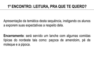 1º ENCONTRO: LEITURA, PRA QUE TE QUERO?
Apresentação da temática desta sequência, instigando os alunos
a exporem suas expectativas a respeito dela.
Encerramento: será servido um lanche com algumas comidas
típicas do nordeste tais como: paçoca de amendoim, pé de
moleque e a pipoca.
 