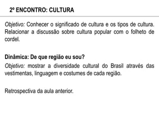 2º ENCONTRO: CULTURA
Objetivo: Conhecer o significado de cultura e os tipos de cultura.
Relacionar a discussão sobre cultura popular com o folheto de
cordel.
Dinâmica: De que região eu sou?
Objetivo: mostrar a diversidade cultural do Brasil através das
vestimentas, linguagem e costumes de cada região.
Retrospectiva da aula anterior.
 