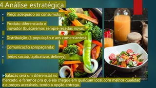 4.Análise estratégica
Saladas será um diferencial no
mercado, e faremos pra que ela chegue em qualquer local com melhor qualidad
e e preços acessíveis, tendo a opção entrega.
• Preço adequado ao consumidor;
• Produto diferenciado e
inovador (buscaremos sempre receitas novas;
• Distribuição (à população e aos comerciantes);
• Comunicação (propaganda;
• redes sociais, aplicativos delivery);
 