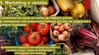 Levaremos em conta os custos de matérias primas,
e venderemos com preço justo.Faremos pra que ela chegue em q
ualquer localidade.
5. Marketing e vendas​
•Analisaremos aspectos mercadológicos relativo a
o produto, preço, canais de distribuição e
a divulgação dos mesmos.​
 