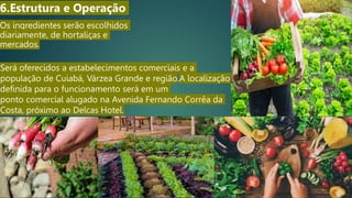 Os ingredientes serão escolhidos
diariamente, de hortaliças e
mercados.
6.Estrutura e Operação
Será oferecidos a estabelecimentos comerciais e a
população de Cuiabá, Várzea Grande e região.A localização
definida para o funcionamento será em um
ponto comercial alugado na Avenida Fernando Corrêa da
Costa, próximo ao Delcas Hotel.
 