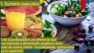 1. Sumário executivo
S de Sucos&Salada é um diferencial que
visa estimular a alimentação saudável e bem-
estar de nossos cliente. Sucos&Saladas, pronta entre
ga ou pesencial.
 