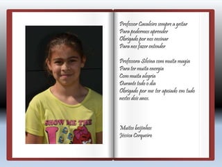 Professor Cavaleiro sempre a gritar
Para podermos aprender
Obrigado por nos ensinar
Para nos fazer entender
Professora Silvina com muita magia
Para ter muita energia
Com muita alegria
Durante todo o dia
Obrigado por me ter apoiado em tudo
nestes dois anos.
Muitos beijinhos
Jéssica Cerqueiro
 
