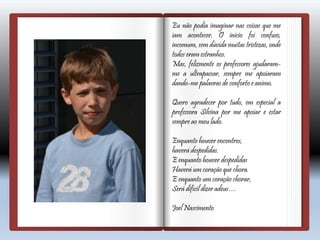 Eu não podia imaginar nas coisas que me
iam acontecer. O inicio foi confuso,
incomum, sem dúvida muitas tristezas, onde
todos eram estranhos.
Mas, felizmente os professores ajudaram-
me a ultrapassar, sempre me apoiaram
dando-me palavras de conforto e animo.
Quero agradecer por tudo, em especial a
professora Silvina por me apoiar e estar
sempre ao meu lado.
Enquanto houver encontros,
haverá despedidas.
E enquanto houver despedidas
Haverá um coração que chora.
E enquanto um coração chorar,
Será difícil dizer adeus…
Joel Nascimento
 