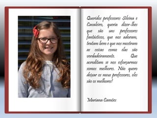 Queridos professores Silvina e
Cavaleiro, queria dizer-lhes
que são uns professores
fantásticos, que nos adoram,
tratam bem e que nos mostram
as coisas como elas são
verdadeiramente. Que
acreditam se nos esforçarmos
somos melhores. Não quero
deixar os meus professores, eles
são os melhores!
Mariana Camões
 