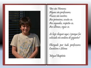 Uns são Homens;
Alguns são professores;
Poucos são mestres.
Aos primeiros, escuta-se;
Aos segundos, respeita-se;
Aos últimos, segue-se.
Se hoje cheguei aqui, é porque fui
colocado em ombros de gigantes!
Obrigado por tudo professores:
Cavaleiro e Silvina
Miguel Baptista
 