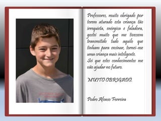 Professores, muito obrigado por
terem aturado esta criança tão
irrequieta, enérgica e faladora,
gostei muito que me tivessem
transmitido tudo aquilo que
tinham para ensinar, tornei-me
uma criança mais inteligente.
Sei que estes conhecimentos me
vão ajudar no futuro.
MUITO OBRIGADO.
Pedro Afonso Ferreira
 