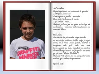 Prof. Cavaleiro
Cheguei aqui tímido, mas com vontade de aprender
E o professor ensinou-me
A não esquecer, a perceber e a entender
Que o sonho é do tamanho do mundo
E que tudo isto é crescer…
Obrigado professor por me ajudar nesta etapa da
minha vida… e me ensinar a olhar o futuro com um
sorriso nos lábios!!!
Prof. Silvina
Que bom era logo pela manhã, chegar à escola e
ver um sorriso carinhoso, simples, meigo e alegre
como a cor da romã. Consigo aprendi a observar, a
interpretar cada gesto, cada som, cada
heiro…aprendi que tudo é importante na aventura
de aprender e que o sonho nos faz ganhar asas (nem
que seja como “Menino Abelhinha”).
Obrigado Prof. Silvina por me acompanhar nesta
aventura que é sonhar, imaginar e voar…
Ricardo Costa
 