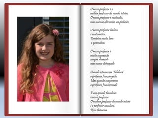 O nosso professor é o
melhor professor do mundo inteiro.
O nosso professor é muito alto,
mas não tão alto como um pinheiro.
O nosso professor dá bem
é matemática.
Também muito bem
a gramática.
O nosso professor é
muito engraçado
sempre divertido
mas nunca disfarçado
Quando estamos na “faladura”
o professor fica zangado.
Mas quando exageramos
o professor fica enervado
É um grande Cavaleiro
o nosso professor
O melhor professor do mundo inteiro
é o professor cavaleiro.
Rosa Catarina
 