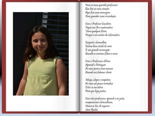 Para os meus queridos professores
Que levo no meu coração
Aqui fica uma mensagem
Para guardar como recordação
Com o Professor Cavaleiro
Fiquei um Às a matemática
Vence qualquer fiteiro
Porque é um mestre da informática
Exigente e brincalhão
Ensina bem estudo do meio
É um grande resmungão
Quando os meninos falam a meio
Com a Professora Silvina
Aprendi o Português
Às vezes parece uma menina
Quando nós falamos chinês
Meiga, alegre e simpática
Às vezes um pouco irritadiça
Esta é a sua tática
Para que haja justiça
Com estes professores, aprendi a ser justa,
compreensiva e brincalhona,
Nunca os hei-de esquecer…
Sara Rocha
 
