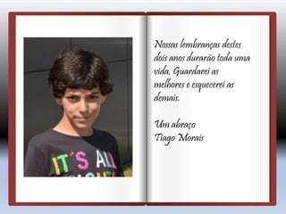Nossas lembranças destes
dois anos durarão toda uma
vida. Guardarei as
melhores e esquecerei as
demais.
Um abraço
Tiago Morais
 