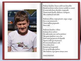 Professor Cavaleiro, homem adulto mas brincalhão
Quando nos formos embora teremos saudades no coração
As nossas aulas foram divertidas e inesperadas
Fizemos muito barulho, diabruras e maluquices
Mas a matéria foi toda dada
Professora Silvina, sempre presente, meiga e amiga
Com os seus ensinamentos
Vamos melhores preparados
Para a vida
Professores Cavaleiro e Silvina
Gostámos de vos conhecer
Nas aulas muitas vezes mal nos portámos
Mas quem é professor é essa a sina
Nestes versos que parecem de despedida
Fiquem a saber que são promessa
Da nossa amizade para a vida
Vossos alunos fomos
Bastante mal comportados
Por isso mil desculpas pedimos
Mas lembrem-se que apenas crianças somos
TIAGO ARÁUJO
 
