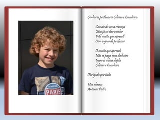 Senhores professores Silvina e Cavaleiro:
Sou ainda uma criança
Mas já sei dar o valor
Pelo muito que aprendi
Com o grande professor
O muito que aprendi
Não se paga com dinheiro
Deve-se à boa dupla
Silvina e Cavaleiro
Obrigado por tudo
Um abraço
António Pedro
 