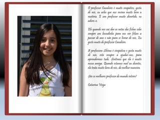 O professor Cavaleiro é muito simpático, gosta
de nós, eu acho que nos ensina muito bem a
matéria. É um professor muito divertido, eu
adoro-o.
Ele quando nos vai dar as notas das fichas sobe
sempre um bocadinho para nos ver felizes a
passar de ano e não para se livrar de nós, Eu
gosto muito do professor Cavaleiro.
A professora Silvina é simpática e gosta muito
de nós, está sempre a ajudar-nos, para
aprendermos tudo. Sentimos que ela é muito
nossa amiga. Quando estamos mal ou doentes,
ela trata muito bem de nós, da melhor maneira.
São os melhores professor do mundo inteiro!
Catarina Veiga
 