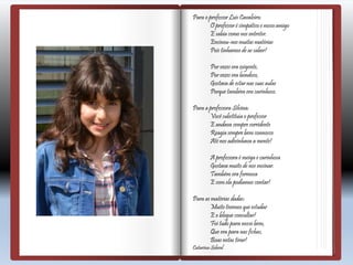 Para o professor Luís Cavaleiro:
O professor é simpático e nossoamigo
E sabia como nos entreter.
Ensinou-nosmuitas matérias
Pois tínhamos de as saber!
Por vezes era exigente,
Por vezes era bondoso,
Gostava de estar nas suas aulas
Porque também era carinhoso.
Para a professora Silvina:
Você substituía o professor
E andava sempre sorridente
Reagia sempre bem connosco
Até nos adivinhava a mente!
A professora é meiga e carinhosa
Gostava muito de nos ensinar.
Também era formosa
E com ela podíamos contar!
Para as matérias dadas:
Muito tivemos que estudar
E o blogue consultar!
Foi tudo para nosso bem,
Que era para nas fichas,
Boas notas tirar!
Catarina Sobral
 