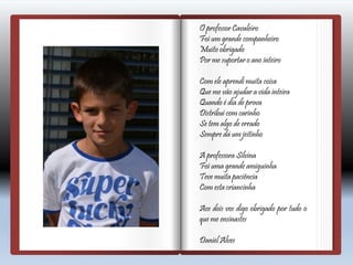 O professor Cavaleiro
Foi um grande companheiro
Muito obrigado
Por me suportar o ano inteiro
Com ele aprendi muita coisa
Que me vão ajudar a vida inteira
Quando é dia de prova
Distribui com carinho
Se tem algo de errado
Sempre dá um jeitinho
A professora Silvina
Foi uma grande amiguinha
Teve muita paciência
Com esta criancinha
Aos dois vos digo obrigado por tudo o
que me ensinastes
Daniel Alves
 
